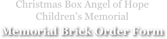 Christmas Box Angel of Hope
Children’s Memorial
Memorial Brick Order Form